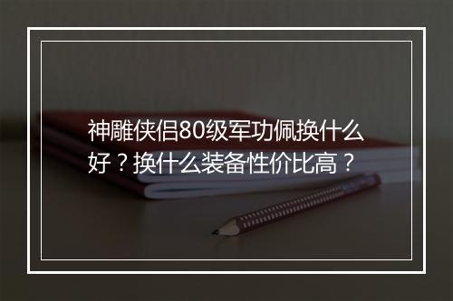 神雕侠侣80级军功佩换什么好？换什么装备性价比高？