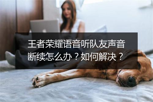 王者荣耀语音听队友声音断续怎么办？如何解决？