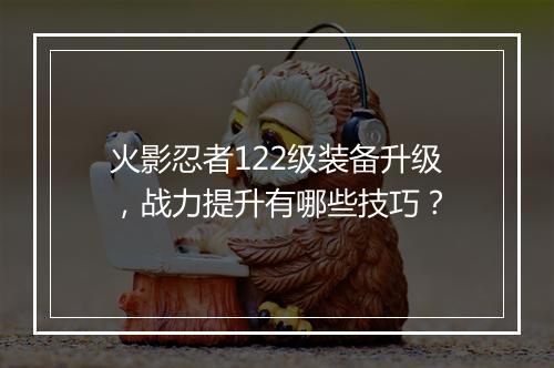 火影忍者122级装备升级,战力提升有哪些技巧?