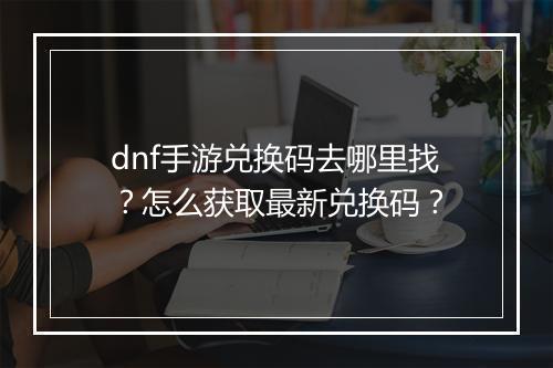 dnf手游兑换码去哪里找?怎么获取最新兑换码?