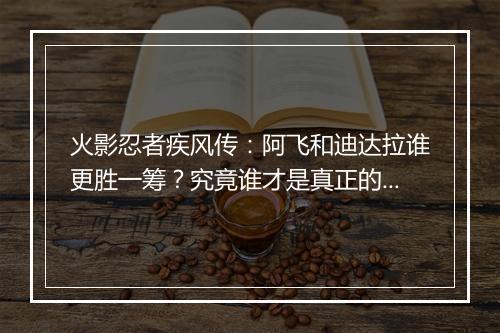 火影忍者疾风传:阿飞和迪达拉谁更胜一筹?究竟谁才是真正的强者?