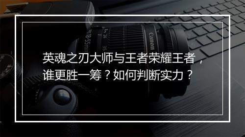英魂之刃大师与王者荣耀王者，谁更胜一筹？如何判断实力？
