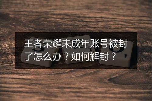 王者荣耀未成年账号被封了怎么办?如何解封?