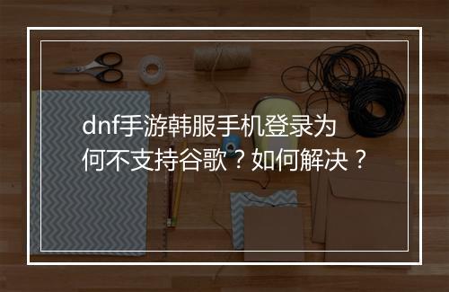 dnf手游韩服手机登录为何不支持谷歌?如何解决?