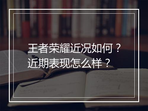 王者荣耀近况如何?近期表现怎么样?
