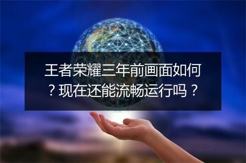 王者荣耀三年前画面如何?现在还能流畅运行吗?