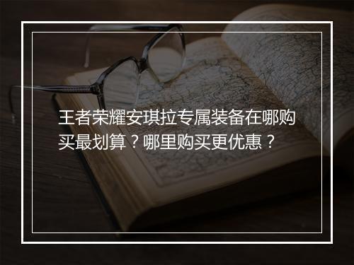 王者荣耀安琪拉专属装备在哪购买最划算?哪里购买更优惠?