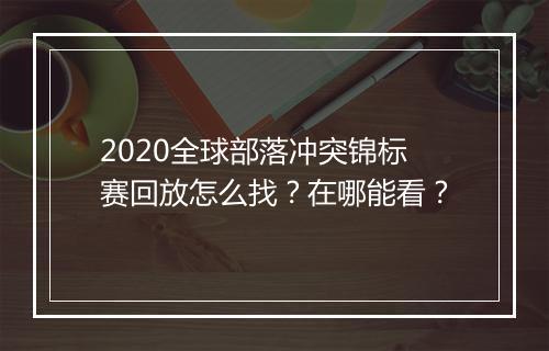 2020全球部落冲突锦标赛回放怎么找？在哪能看？