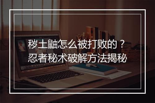秽土鼬怎么被打败的？忍者秘术破解方法揭秘