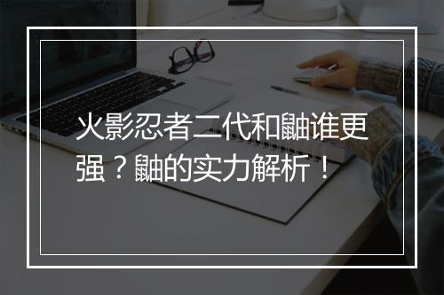 火影忍者二代和鼬谁更强？鼬的实力解析！