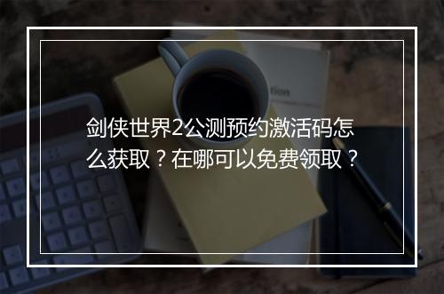 剑侠世界2公测预约激活码怎么获取?在哪可以免费领取?