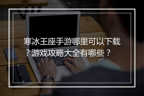 寒冰王座手游哪里可以下载?游戏攻略大全有哪些?