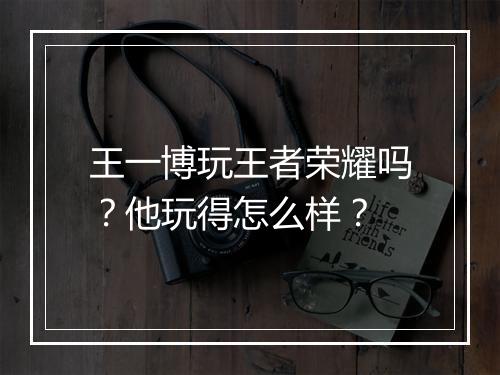 王一博玩王者荣耀吗？他玩得怎么样？