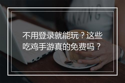 不用登录就能玩?这些吃鸡手游真的免费吗?