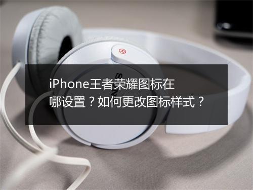 iPhone王者荣耀图标在哪设置?如何更改图标样式?