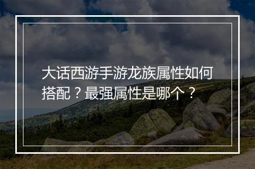 大话西游手游龙族属性如何搭配?最强属性是哪个?