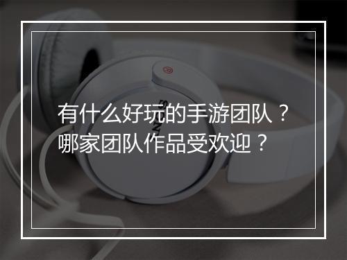 有什么好玩的手游团队？哪家团队作品受欢迎？