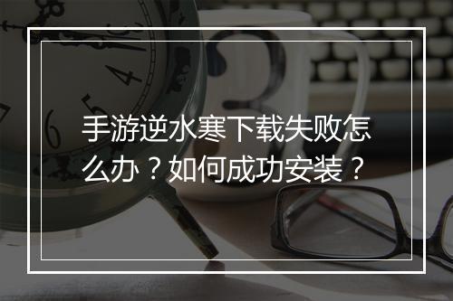 手游逆水寒下载失败怎么办?如何成功安装?