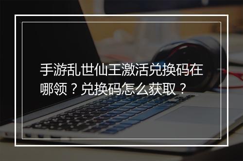 手游乱世仙王激活兑换码在哪领？兑换码怎么获取？