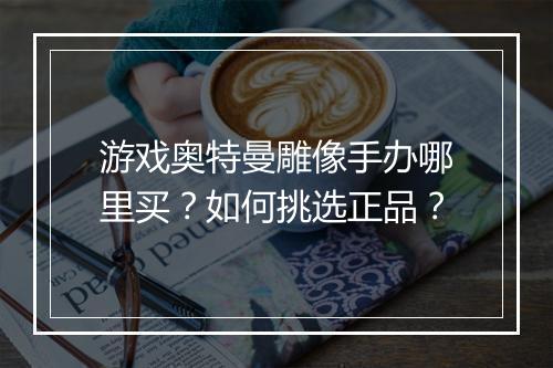 游戏奥特曼雕像手办哪里买？如何挑选正品？