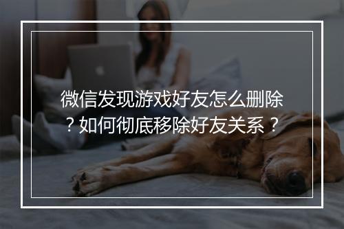 微信发现游戏好友怎么删除?如何彻底移除好友关系?