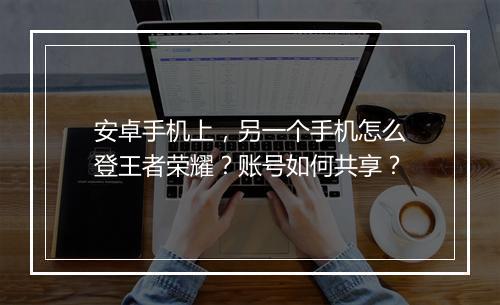安卓手机上,另一个手机怎么登王者荣耀?账号如何共享?
