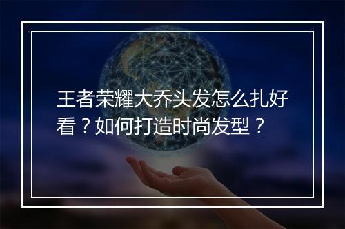 王者荣耀大乔头发怎么扎好看?如何打造时尚发型?