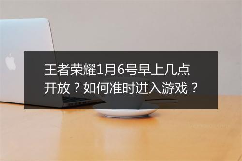 王者荣耀1月6号早上几点开放?如何准时进入游戏?