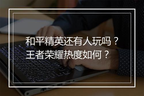 和平精英还有人玩吗?王者荣耀热度如何?