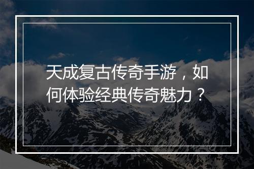 天成复古传奇手游，如何体验经典传奇魅力？