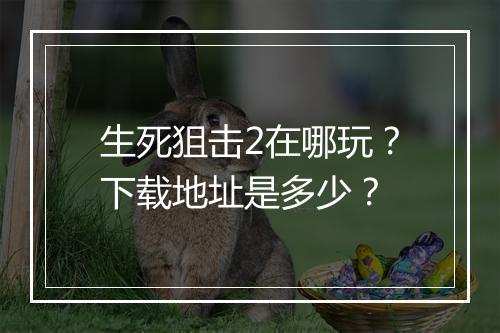 生死狙击2在哪玩？下载地址是多少？