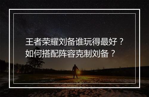 王者荣耀刘备谁玩得最好？如何搭配阵容克制刘备？