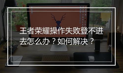 王者荣耀操作失败登不进去怎么办？如何解决？