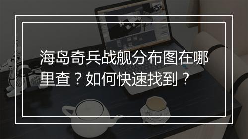 海岛奇兵战舰分布图在哪里查?如何快速找到?