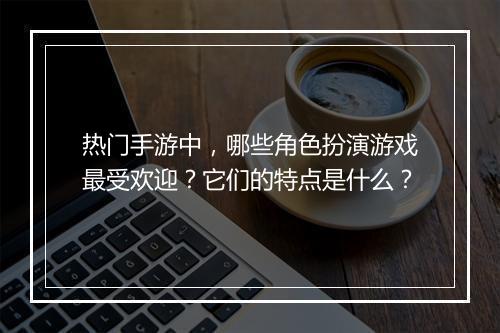 热门手游中,哪些角色扮演游戏最受欢迎?它们的特点是什么?