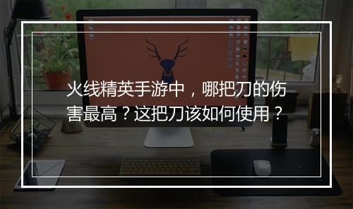 火线精英手游中,哪把刀的伤害最高?这把刀该如何使用?