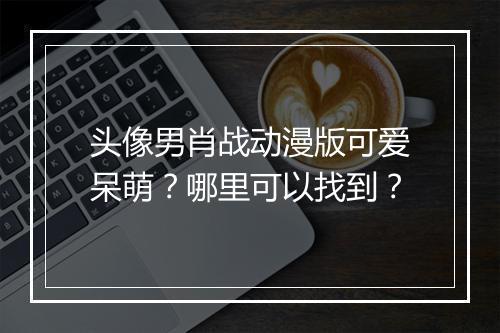 头像男肖战动漫版可爱呆萌？哪里可以找到？