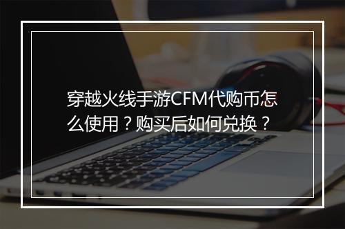 穿越火线手游CFM代购币怎么使用?购买后如何兑换?