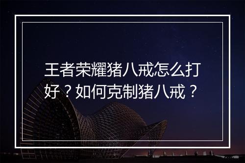 王者荣耀猪八戒怎么打好?如何克制猪八戒?
