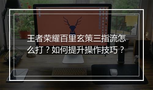 王者荣耀百里玄策三指流怎么打?如何提升操作技巧?