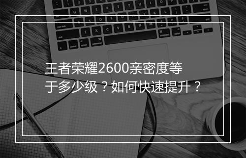 王者荣耀2600亲密度等于多少级?如何快速提升?