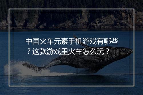 中国火车元素手机游戏有哪些？这款游戏里火车怎么玩？