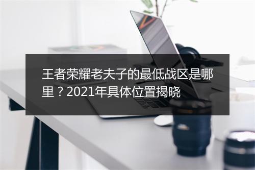 王者荣耀老夫子的最低战区是哪里？2021年具体位置揭晓