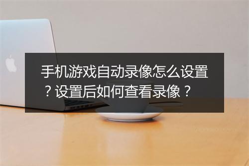 手机游戏自动录像怎么设置?设置后如何查看录像?
