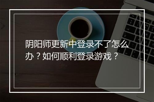 阴阳师更新中登录不了怎么办？如何顺利登录游戏？
