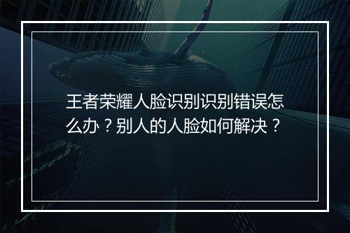 王者荣耀人脸识别识别错误怎么办？别人的人脸如何解决？