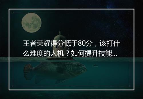 王者荣耀得分低于80分,该打什么难度的人机?如何提升技能?