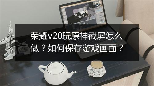 荣耀v20玩原神截屏怎么做？如何保存游戏画面？