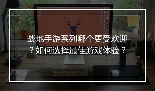 战地手游系列哪个更受欢迎？如何选择最佳游戏体验？