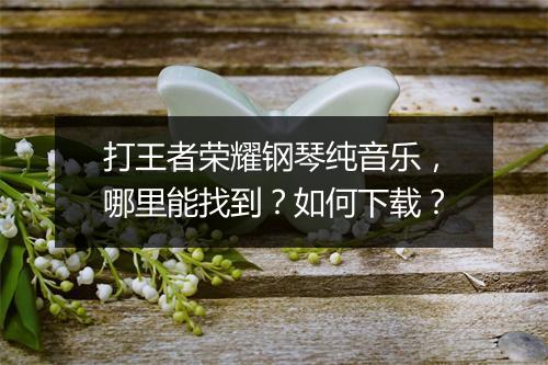 打王者荣耀钢琴纯音乐,哪里能找到?如何下载?